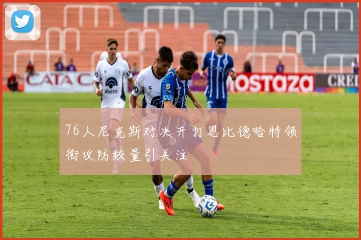 76人尼克斯对决开打恩比德哈特领衔攻防较量引关注
