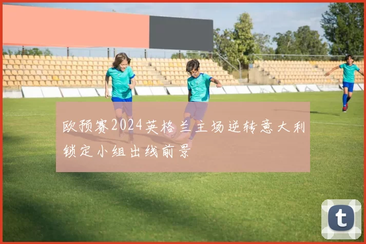 欧预赛2024英格兰主场逆转意大利锁定小组出线前景
