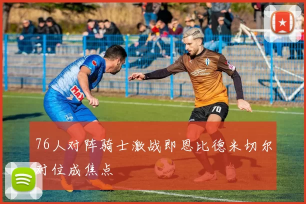 76人对阵骑士激战即恩比德米切尔对位成焦点