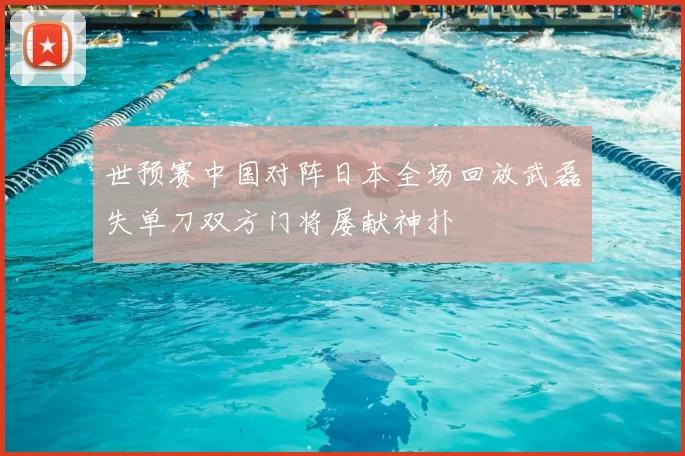 世预赛中国对阵日本全场回放武磊失单刀双方门将屡献神扑