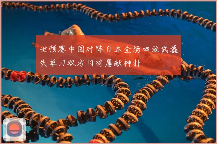 世预赛中国对阵日本全场回放武磊失单刀双方门将屡献神扑