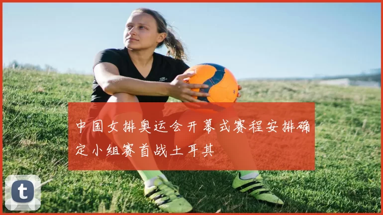 中国女排奥运会开幕式赛程安排确定小组赛首战土耳其