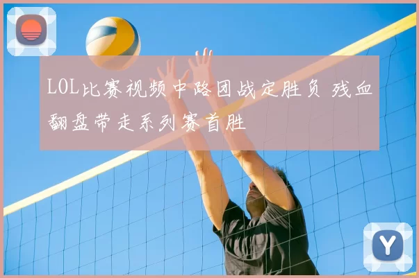 LOL比赛视频中路团战定胜负 残血翻盘带走系列赛首胜