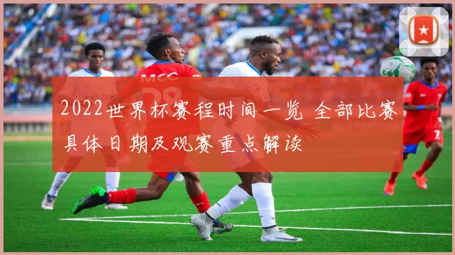 2022世界杯赛程时间一览 全部比赛具体日期及观赛重点解读