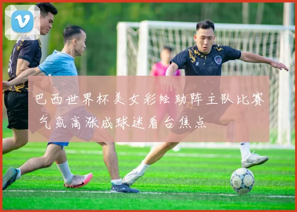 巴西世界杯美女彩绘助阵主队比赛 气氛高涨成球迷看台焦点