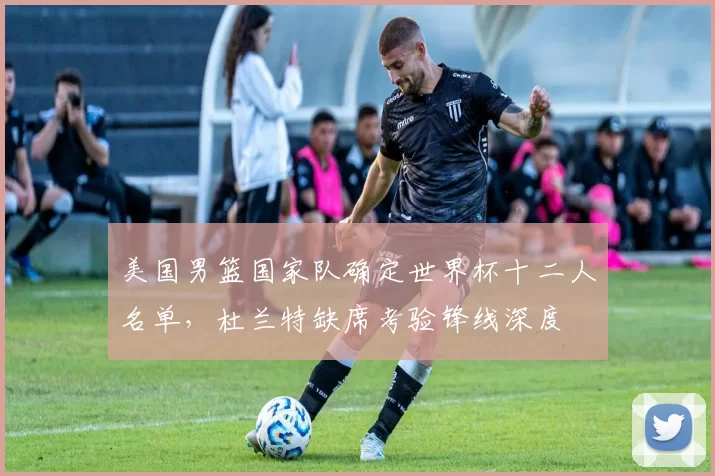 美国男篮国家队确定世界杯十二人名单，杜兰特缺席考验锋线深度