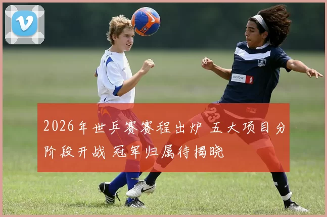 2026年世乒赛赛程出炉 五大项目分阶段开战 冠军归属待揭晓