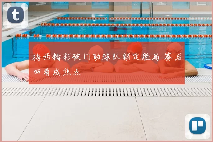 梅西精彩破门助球队锁定胜局 赛后回看成焦点