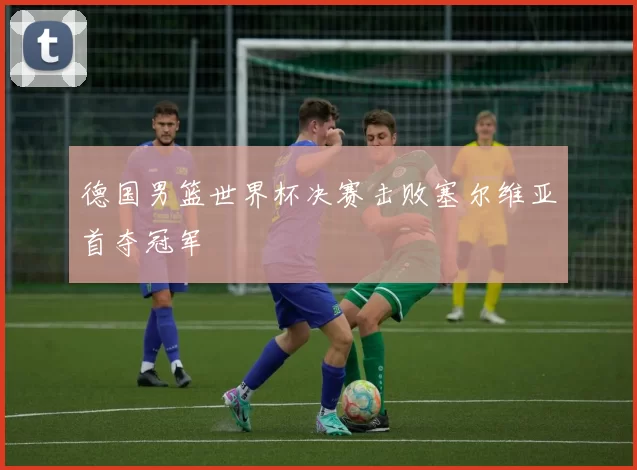 德国男篮世界杯决赛击败塞尔维亚首夺冠军