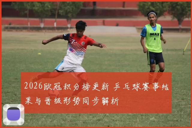 2026欧冠积分榜更新 乒乓球赛事结果与晋级形势同步解析