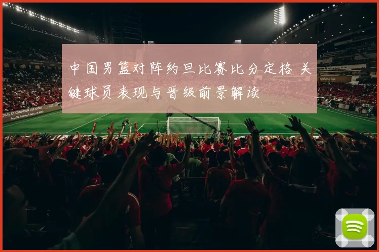 中国男篮对阵约旦比赛比分定格 关键球员表现与晋级前景解读