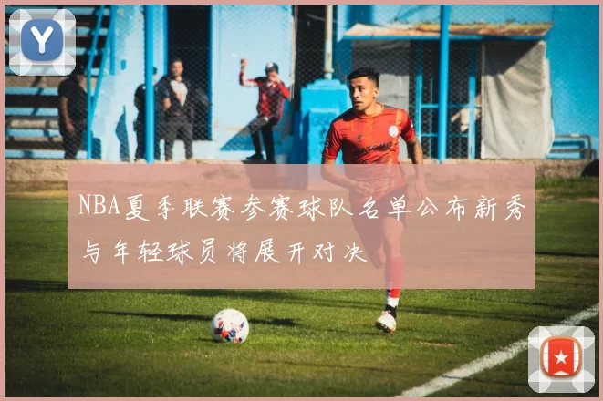 NBA夏季联赛参赛球队名单公布新秀与年轻球员将展开对决