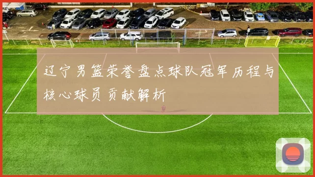 辽宁男篮荣誉盘点球队冠军历程与核心球员贡献解析