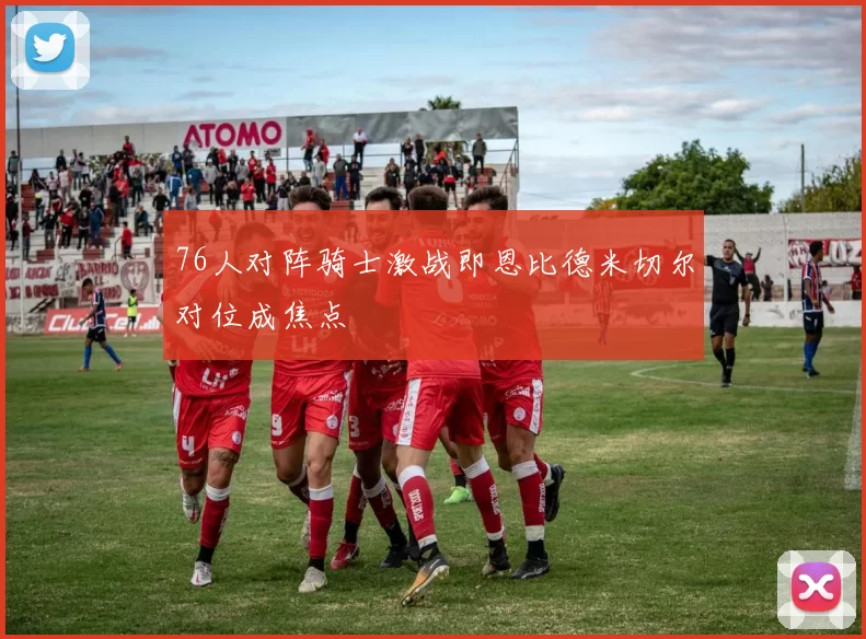 76人对阵骑士激战即恩比德米切尔对位成焦点