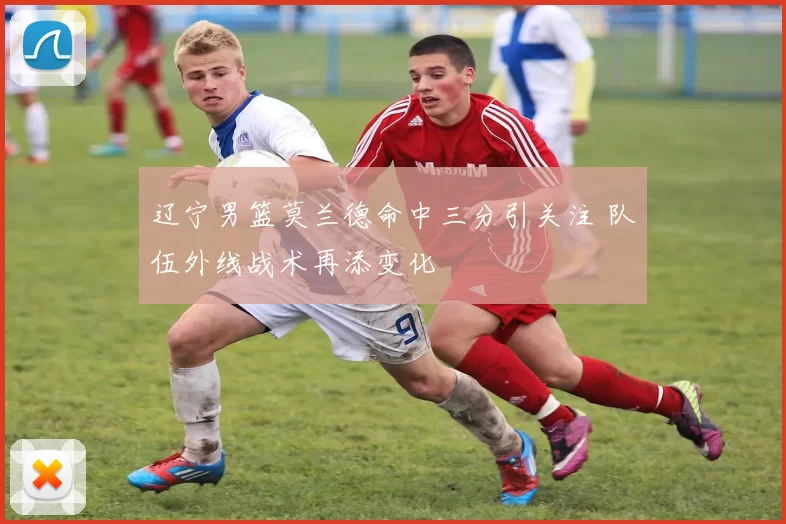 辽宁男篮莫兰德命中三分引关注 队伍外线战术再添变化