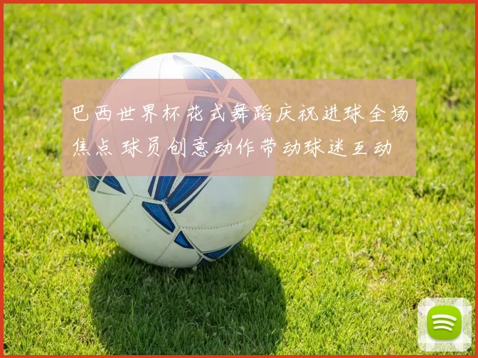 巴西世界杯花式舞蹈庆祝进球全场焦点 球员创意动作带动球迷互动