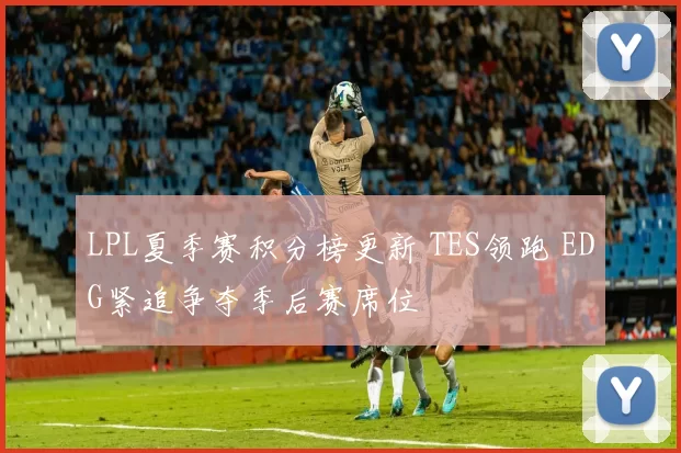 LPL夏季赛积分榜更新 TES领跑 EDG紧追争夺季后赛席位