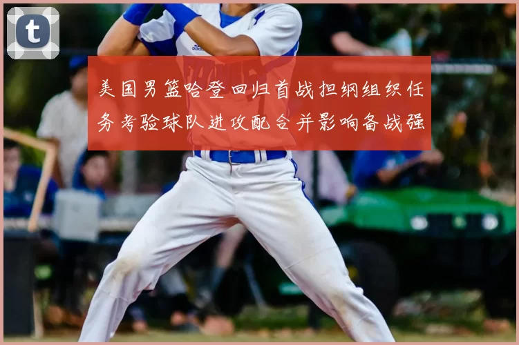 美国男篮哈登回归首战担纲组织任务考验球队进攻配合并影响备战强队策略