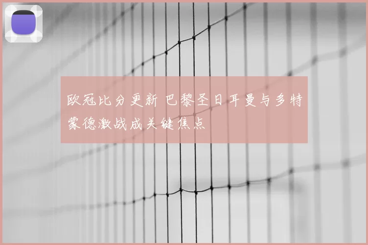 欧冠比分更新 巴黎圣日耳曼与多特蒙德激战成关键焦点