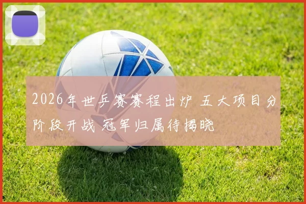 2026年世乒赛赛程出炉 五大项目分阶段开战 冠军归属待揭晓