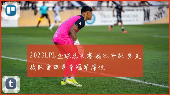 2023LPL全球总决赛战况升级 多支战队晋级争夺冠军席位