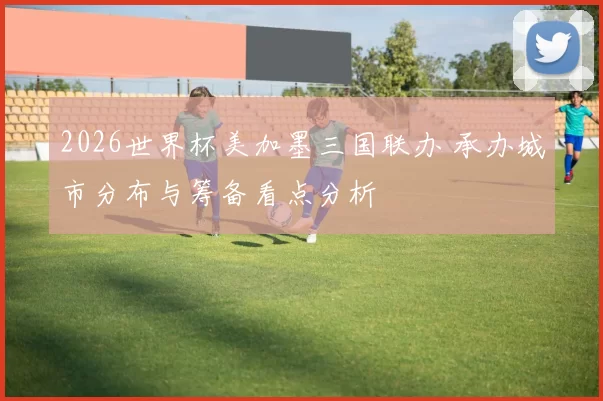 2026世界杯美加墨三国联办 承办城市分布与筹备看点分析