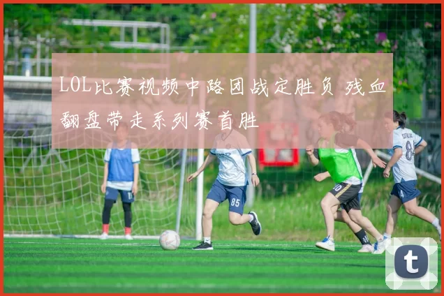 LOL比赛视频中路团战定胜负 残血翻盘带走系列赛首胜