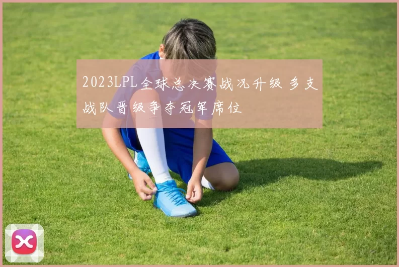 2023LPL全球总决赛战况升级 多支战队晋级争夺冠军席位