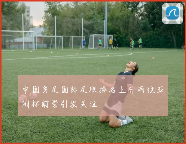 中国男足国际足联排名上升两位亚洲杯前景引发关注