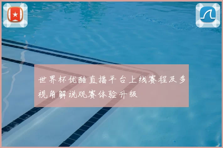 世界杯优酷直播平台上线赛程及多视角解说观赛体验升级