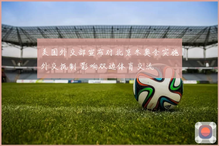 美国外交部宣布对北京冬奥会实施外交抵制 影响双边体育交流