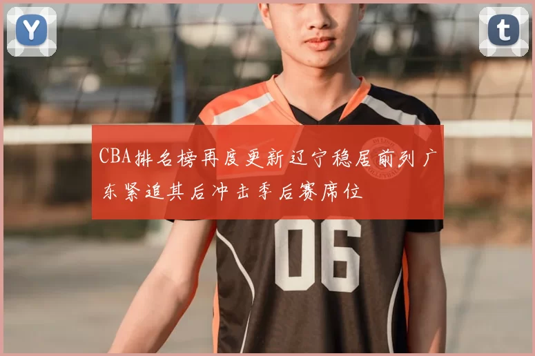 CBA排名榜再度更新辽宁稳居前列广东紧追其后冲击季后赛席位