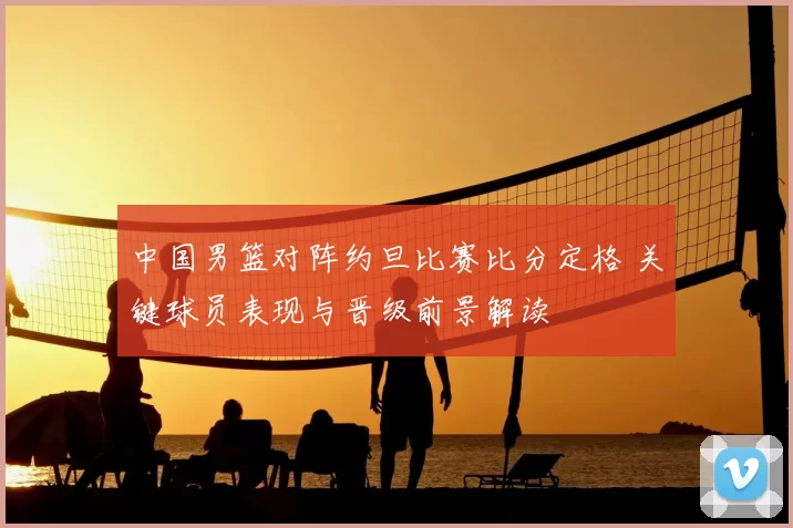 中国男篮对阵约旦比赛比分定格 关键球员表现与晋级前景解读