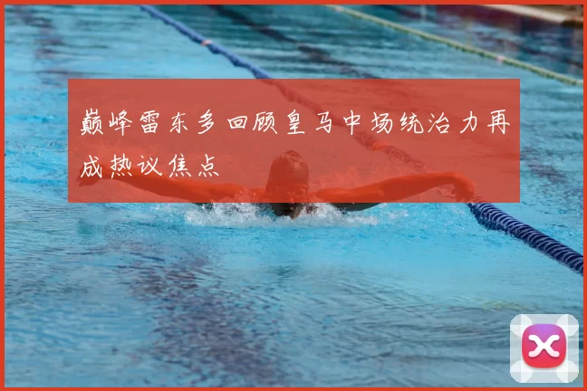 巅峰雷东多回顾皇马中场统治力再成热议焦点