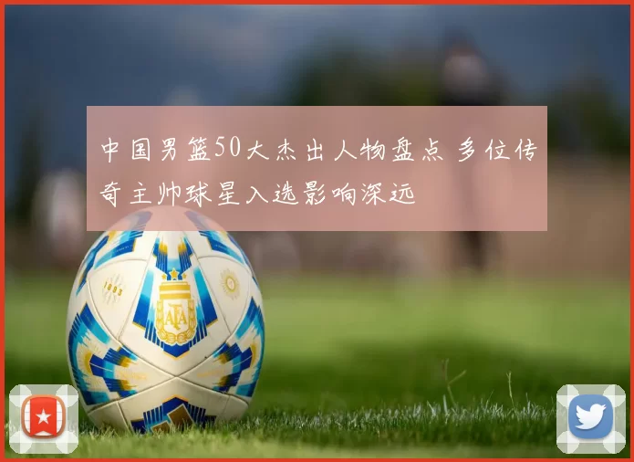 中国男篮50大杰出人物盘点 多位传奇主帅球星入选影响深远