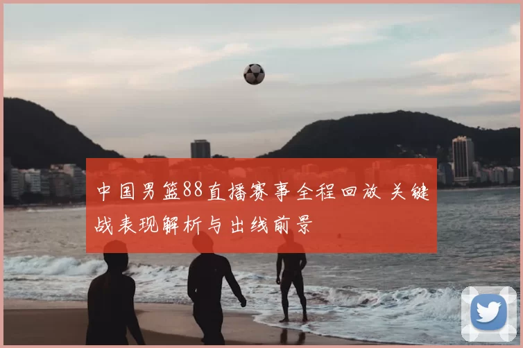 中国男篮88直播赛事全程回放 关键战表现解析与出线前景