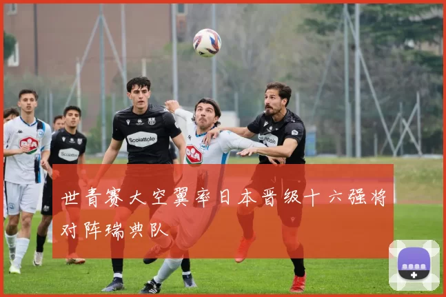 世青赛大空翼率日本晋级十六强将对阵瑞典队
