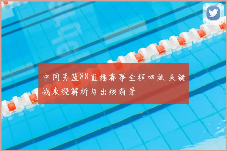 中国男篮88直播赛事全程回放 关键战表现解析与出线前景