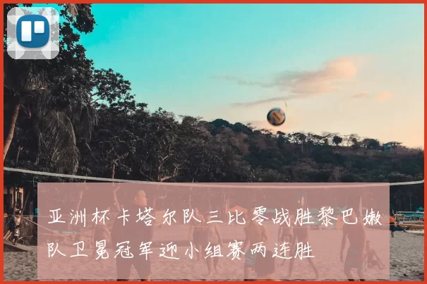 亚洲杯卡塔尔队三比零战胜黎巴嫩队卫冕冠军迎小组赛两连胜