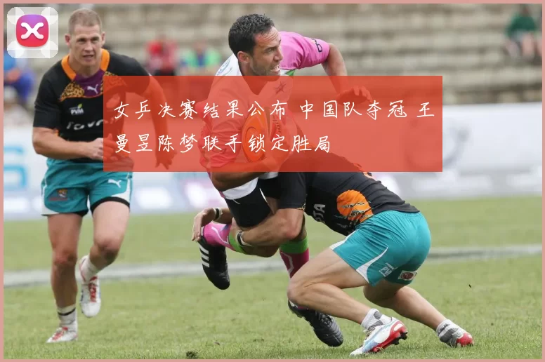 女乒决赛结果公布 中国队夺冠 王曼昱陈梦联手锁定胜局