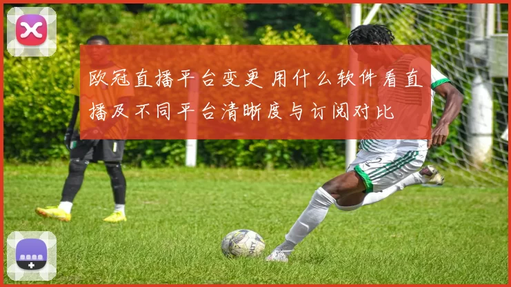 欧冠直播平台变更 用什么软件看直播及不同平台清晰度与订阅对比