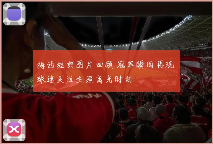 梅西经典图片回顾 冠军瞬间再现 球迷关注生涯高光时刻