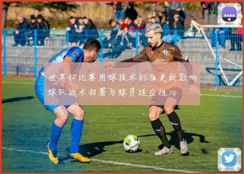 世界杯比赛用球技术标准更新影响球队战术部署与球员适应性