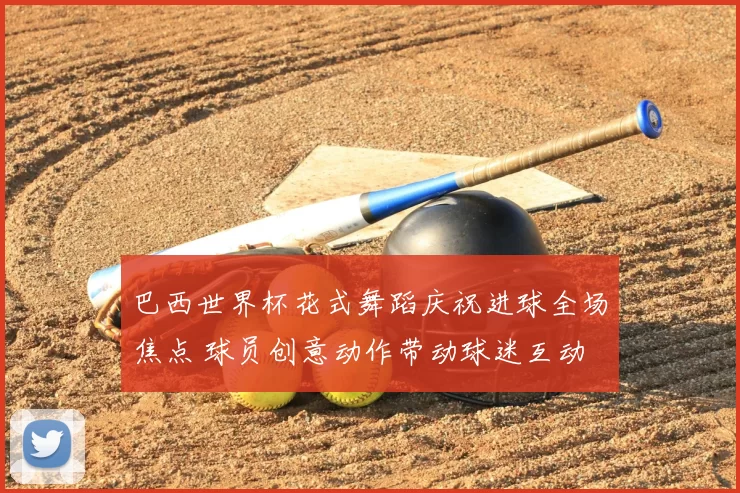 巴西世界杯花式舞蹈庆祝进球全场焦点 球员创意动作带动球迷互动