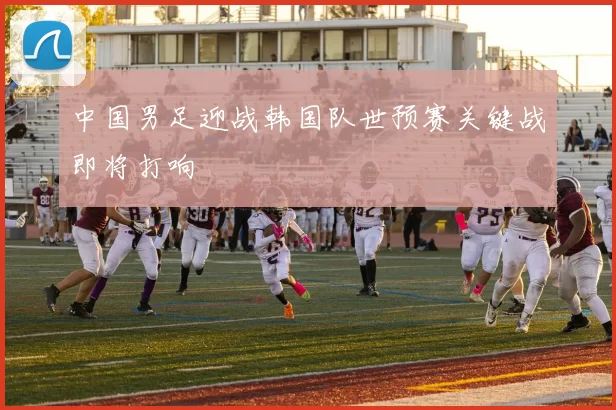 中国男足迎战韩国队世预赛关键战即将打响