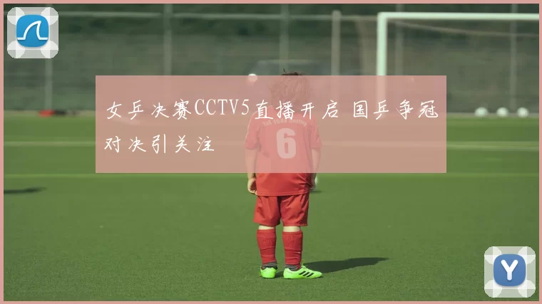 女乒决赛CCTV5直播开启 国乒争冠对决引关注